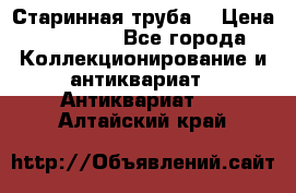 Старинная труба  › Цена ­ 20 000 - Все города Коллекционирование и антиквариат » Антиквариат   . Алтайский край